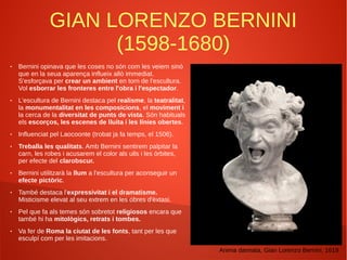 GIAN LORENZO BERNINI
(1598-1680)
● Bernini opinava que les coses no són com les veiem sinó
que en la seua aparença influeix allò immediat.
S'esforçava per crear un ambient en torn de l'escultura.
Vol esborrar les fronteres entre l'obra i l'espectador.
● L'escultura de Bernini destaca pel realisme, la teatralitat,
la monumentalitat en les composicions, el moviment i
la cerca de la diversitat de punts de vista. Són habituals
els escorços, les escenes de lluita i les línies obertes.
● Influenciat pel Laocoonte (trobat ja fa temps, el 1506).
● Treballa les qualitats. Amb Bernini sentirem palpitar la
carn, les robes i acusarem el color als ulls i les òrbites,
per efecte del clarobscur.
● Bernini utilitzarà la llum a l'escultura per aconseguir un
efecte pictòric.
● També destaca l'expressivitat i el dramatisme.
Misticisme elevat al seu extrem en les obres d'èxtasi.
● Pel que fa als temes són sobretot religiosos encara que
també hi ha mitològics, retrats i tombes.
● Va fer de Roma la ciutat de les fonts, tant per les que
esculpí com per les imitacions.
Anima dannata, Gian Lorenzo Bernini, 1619
 