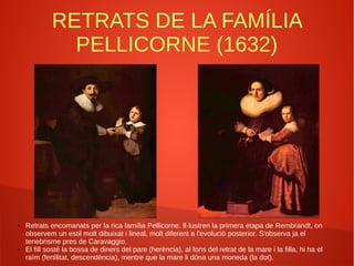 RETRATS DE LA FAMÍLIA
PELLICORNE (1632)
● Retrats encomanats per la rica família Pellicorne. Il·lustren la primera etapa de Rembrandt, on
observem un estil molt dibuixat i lineal, molt diferent a l'evolució posterior. S'observa ja el
tenebrisme pres de Caravaggio.
● El fill sosté la bossa de diners del pare (herència), al fons del retrat de la mare i la filla, hi ha el
raïm (fertilitat, descendència), mentre que la mare li dóna una moneda (la dot).
 
