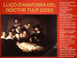 LLIÇÓ D'ANATOMIA DEL
DOCTOR TULP (1632)
● Representa un fet real,
una lliçó pública
d'anatomia, esdevinguda
a Amsterdam.
● Obra icònica de la
medecina fins a
l'actualitat.
● Marcat clarobscur.
● Predomina el color i la
llum sobre la línia.
Llum artificial que prové
de l'esquerra. Es
concentra sobre la pell i
les teles blanques (colls,
punys) que contrasten
amb els habituals vestits
negres.
● Composició piramidal,
asimètrica. Caràcter
unitari.
● Ningú mira el cadàver
(criticat per no estar ben
modelat), miren el
professor, el tendó (els
tres formen un triangle
amb els caps) o
l'espectador.
● És un doelen, amb
retrats individualitzats,
l'estudiant a l'esquerra
del Dr Tulp sostè un full
amb els seus noms, tots
parlen amb la mirada.
 