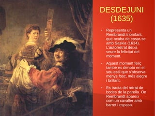 DESDEJUNI
(1635)
● Representa un
Rembrandt triomfant,
que acaba de casar-se
amb Saskia (1634).
L'autorretrat deixa
veure la felicitat del
moment.
● Aquest moment feliç
també es denota en el
seu estil que s'observa
menys fosc, més alegre
i brillant.
● Es tracta del retrat de
bodes de la parella. On
Rembrandt apareix
com un cavaller amb
barret i espasa.
 