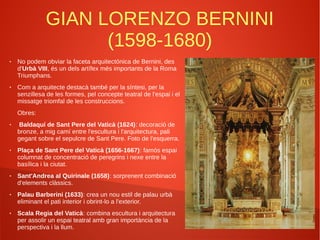 GIAN LORENZO BERNINI
(1598-1680)
● No podem obviar la faceta arquitectònica de Bernini, des
d'Urbà VIII, és un dels artífex més importants de la Roma
Triumphans.
● Com a arquitecte destacà també per la síntesi, per la
senzillesa de les formes, pel concepte teatral de l'espai i el
missatge triomfal de les construccions.
Obres:
● Baldaquí de Sant Pere del Vaticà (1624): decoració de
bronze, a mig camí entre l'escultura i l'arquitectura, pali
gegant sobre el sepulcre de Sant Pere. Foto de l'esquerra.
● Plaça de Sant Pere del Vaticà (1656-1667): famós espai
columnat de concentració de peregrins i nexe entre la
basílica i la ciutat.
● Sant'Andrea al Quirinale (1658): sorprenent combinació
d'elements clàssics.
● Palau Barberini (1633): crea un nou estil de palau urbà
eliminant el pati interior i obrint-lo a l'exterior.
● Scala Regia del Vaticà: combina escultura i arquitectura
per assolir un espai teatral amb gran importància de la
perspectiva i la llum.
 