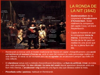 LA RONDA DE
LA NIT (1642)
● Rembrandt va trencar amb el Doelen tradicional de l'època en captar «fotogràficament» una acció
col·lectiva en el moment d'iniciar-se, amb el caos del moment on cada personatge realitza un
acte diferent. El retrat va ser acceptat però no va agradar als arcabussers perquè cap d'ells s'hi
veia reflectit.
● El clarobscur actua com a mètode d'escenificació dramàtica. La llum és artificial, irreal, es troba
dins cada personatge. Els dos oficials i la nena del vestit daurat apareixen destacats amb una
llum més intensa. L'arcabusser roig també és una figura clau que destaca sobre la resta.
● Pinzellada solta i pastosa, habitual en Rembrandt.
● Doelenstukken de la
corporació d'arcabussers
d'Amsterdam, titulat
realment la companyia
del capità Cocq i el tinent
Reytenburch.
● Capta el moment en que
la companyia inicia la
marxa. S'anomena la
Ronda de la Nit però en
realitat és una acció que
es feu a plena llum del
dia.
 
