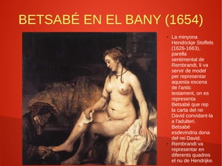 BETSABÉ EN EL BANY (1654)
● La minyona
Hendrickje Stoffels
(1626-1663),
parella
sentimental de
Rembrandt, li va
servir de model
per representar
aquesta escena
de l'antic
testament, on es
representa
Betsabé que rep
la carta del rei
David convidant-la
a l'adulteri.
Betsabé
esdevindria dona
del rei David.
● Rembrandt va
representar en
diferents quadres
el nu de Hendrijke.
 