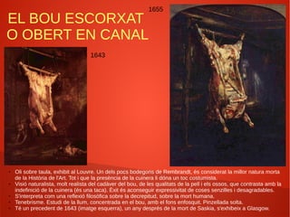 EL BOU ESCORXAT
O OBERT EN CANAL
1643
1655
● Oli sobre taula, exhibit al Louvre. Un dels pocs bodegons de Rembrandt, és considerat la millor natura morta
de la Història de l'Art. Tot i que la presència de la cuinera li dóna un toc costumista.
● Visió naturalista, molt realista del cadàver del bou, de les qualitats de la pell i els ossos, que contrasta amb la
indefinició de la cuinera (és una taca). Èxit és aconseguir expressivitat de coses senzilles i desagradables.
● S'interpreta com una reflexió filosòfica sobre la decrepitud, sobre la mort humana.
● Tenebrisme. Estudi de la llum, concentrada en el bou, amb el fons enfosquit. Pinzellada solta.
● Té un precedent de 1643 (imatge esquerra), un any després de la mort de Saskia, s'exhibeix a Glasgow.
 