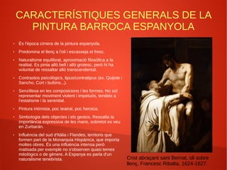 CARACTERÍSTIQUES GENERALS DE LA
PINTURA BARROCA ESPANYOLA
● És l'època cimera de la pintura espanyola.
● Predomina el llenç a l'oli i escasseja el fresc.
● Naturalisme equilibrat, aproximació filosòfica a la
realitat. Es pinta allò bell i allò grotesc, però hi ha
voluntat de ressaltar allò transcendental.
● Contrastos psicològics, tipus/contratipus (ex. Quijote i
Sancho, Cort i bufons...).
● Senzillesa en les composicions i les formes. No sol
representar moviment violent i impetuós, tendeix a
l'estatisme i la serenitat.
● Pintura intimista, poc teatral, poc heroica.
● Simbologia dels objectes i els gestos. Ressalta la
importància expressiva de les mans, sobretot es veu
en Zurbarán.
● Influència del sud d'Itàlia i Flandes, territoris que
formen part de la Monarquia Hispànica, que importa
moltes obres. És una influència intensa però
matisada per exemple no s'observen quasi temes
mitològics o de gènere. A Espanya es parla d'un
naturalisme tenebrista. Crist abraçant sant Bernat, oli sobre
llenç, Francesc Ribalta, 1624-1627.
 