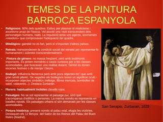 TEMES DE LA PINTURA
BARROCA ESPANYOLA
● Religiosos: 90% dels quadres. Esforç per plasmar el misticisme i
ascetisme propi de l'època. Vol assolir una visió transcendent dins
personatges humans, reals. La Inquisició tenia uns agents, anomenats
«veedors» que comprovaven l'adequació del quadre.
● Mitològics: gairebé no es fan, però sí s'importen d'altres països.
● Retrats: transcendeixen la condició social del retratat per representar-lo
humanament i sobretot transcendentalment.
● Pintura de gènere: no massa freqüent, però amb testimonis
importants. Es pinten monstres o casos curiosos per a les classes
acomodades, que buscaven una realitat distant. També es donen
escenes festives o de menjar i beure.
● Bodegó: influència flamenca però amb pocs objectes tot i que amb
gran sentit plàstic. De vegades els bodegons tenen un significat ocult i
incorporen objectes simbòlics (rellotge, llibres trencats, bombolles de
sabó, calaveres...). Destaca Zurbarán.
● Florers: habitualment incloïen clavells rojos.
● Paisatges: No se sol representar el paisatge pur, sinó que
s'acompanya d'edificis o persones. La marina només es representa en
batalles navals. Els paisatges urbans sí són demanats per les classes
acomodades.
● Pintura històrica: present només al palau reial, elogia les victòries.
Destaquen els 12 llenços del Salón de los Reinos del Palau del Buen
Retiro (Madrid).
San Serapio, Zurbaran, 1628
 