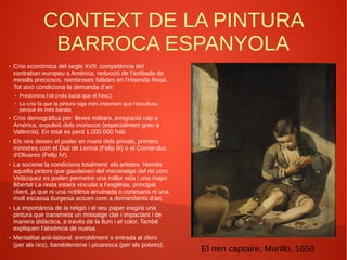 CONTEXT DE LA PINTURA
BARROCA ESPANYOLA
● Crisi econòmica del segle XVII: competència del
contraban europeu a Amèrica, reducció de l'arribada de
metalls preciosos, nombroses fallides en l'Hisenda Reial.
Tot això condiciona la demanda d'art:
● Predomina l’oli (més barat que el fresc).
● La crisi fa que la pintura siga més important que l’escultura,
perquè és més barata.
● Crisi demogràfica per: lleves militars, emigració cap a
Amèrica, expulsió dels moriscos (especialment greu a
València). En total es perd 1.000.000 hab.
● Els reis deixen el poder en mans dels privats, primers
ministres com el Duc de Lerma (Felip III) o el Comte-duc
d'Olivares (Felip IV).
● La societat la condiciona totalment: els artistes. Només
aquells pintors que gaudeixen del mecenatge del rei com
Velázquez es poden permetre una millor vida i una major
llibertat La resta estarà vinculat a l’església, principal
client, ja que ni una noblesa arruïnada o cortesana ni una
molt escassa burgesia actuen com a demandants d’art.
● La importància de la religió i el seu paper exigirà una
pintura que transmeta un missatge clar i impactant i de
manera didàctica, a través de la llum i el color. També
expliquen l'absència de nuesa.
● Mentalitat anti-laboral: ennobliment o entrada al clero
(per als rics), bandolerisme i picaresca (per als pobres).
El nen captaire, Murillo, 1650
 