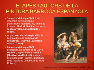 ETAPES I AUTORS DE LA
PINTURA BARROCA ESPANYOLA
● 1a meitat del segle XVII: forta
influència de Caravaggio
(naturalisme i tenebrisme) amb tres
focus en Madrid, Sevilla i, sobretot,
l’escola valenciana (Ribalta i
Ribera).
● Anys centrals del segle XVII: és
l’època daurada amb Madrid
(Velázquez) i Sevilla (Zurbarán i
Alonso Cano).
● 2a meitat del segle XVII:
destaquen els pintors de la Cort a
Madrid i, especialment, Sevilla
(Murillo i Valdés Leal), amb uns
colors més rics i variats, pinzellada
solta i realisme (influència de Ticià i
Rubens).
Nens menjant raïm i meló, Bartolomé Esteban Murillo entre 1645 i 1650
 