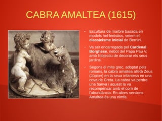 CABRA AMALTEA (1615)
● Escultura de marbre basada en
models hel·lenístics, veiem el
classicisme inicial de Bernini.
● Va ser encarregada pel Cardenal
Borghese, nebot del Papa Pau V,
amb l'objectiu de decorar els seus
jardins.
● Segons el mite grec, adoptat pels
romans, la cabra amaltea alletà Zeus
(Júpiter) en la seua infantesa en una
cova de Creta. La cabra va perdre
una banya i aquest la va
recompensar amb el corn de
l'abundància. En altres versions
Amaltea és una nimfa.
 