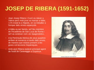 JOSEP DE RIBERA (1591-1652)
● Joan Josep Ribera i Cucó va nàixer a
Xàtiva però molt jove va marxar a Itàlia,
i s'hi instal·la a Nàpols, on va treballar a
l'empar dels virreis espanyols.
● A Itàlia va ser famós, se'l feu membre
de l'Acadèmia de San Luca de Roma i
se'l va conèixer com «lo Spagnoletto».
● A la Península Ibèrica els seus quadres
arriben al monarca a través dels virreis,
de manera que estava present a les
grans col·leccions hispàniques.
● Amb això Ribera esdevé principal agent
de l'estil de Caravaggio a Espanya.
 