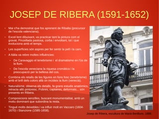 JOSEP DE RIBERA (1591-1652)
● Mai s'ha demostrat que fos aprenent de Ribalta (precursor
de l'escola valenciana).
● Excel·lent dibuixant, va practicar tant la pintura com el
gravat. Pinzellada pastosa, corba i envoltant, tot i que
evoluciona amb el temps.
● Les superfícies són aspres per fer sentir la pell i la carn.
● A Itàlia va rebre moltes influències:
● De Caravaggio el tenebrisme i el dramatisme en l'ús de
la llum.
● De l'escola veneciana la riquesa cromàtica i la
preocupació per la bellesa del cos.
● Combina els retalls de les figures en fons fosc (tenebrisme)
amb el brill dels colors allà on incideix la llum (venecià).
● Naturalisme, observa els detalls, fa grans estudis anatòmics,
retracta allò pintoresc. Pobres, captaires, deformats... són
presents en Ribera.
● Composicions senzilles, buscant monumentalitat, amb un
motiu dominant que subordina la resta.
● Tingué molts deixebles i va influir molt en Vaccaro (1604-
1670) i Stanzione (1585-1658).
Josep de Ribera, escultura de Marià Benlliure, 1888.
 