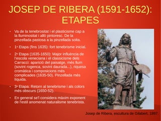 JOSEP DE RIBERA (1591-1652):
ETAPES
● Va de la tenebrositat i el plasticisme cap a
la lluminositat i allò pintoresc. De la
pinzellada pastosa a la pinzellada solta.
● 1a Etapa (fins 1635): fort tenebrisme inicial.
● 2a Etapa (1635-1650): Major influència de
l’escola veneciana i el classicisme dels
Carracci: aparició del paisatge, més llum
(sovint rogenca, sovint daurada...), riquesa
cromàtica i composicions més
complicades (1635-50). Pinzellada més
líquida.
● 3a Etapa: Retorn al tenebrisme i als colors
més obscurs (1650-52).
● En general se'l considera màxim exponent
de l'estil anomenat naturalisme tenebrista.
Josep de Ribera, escultura de Gilabert, 1897.
 