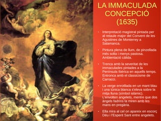 LA IMMACULADA
CONCEPCIÓ
(1635)
● Interpretació magistral pintada per
al retaule major del Convent de les
Agustines de Monterrey a
Salamanca.
● Pintura plena de llum, de pinzellada
més solta i menys pastosa.
Ambientació càlida.
● Trenca amb la severitat de les
immaculades pintades a la
Península Ibèrica en aquells temps.
Entronca amb el classicisme de
Carracci.
● La verge enrotllada en un mant blau
i una túnica blanca s'eleva sobre la
mitja lluna (símbol islàmic).
L'envolten angelets, mentre que dos
àngels fadrins la miren amb les
mans en pregària.
● Ella mira al cel on apareix en escorç
Déu i l'Esperit Sant entre angelets.
 