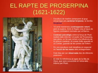 EL RAPTE DE PROSERPINA
(1621-1622)
● Escultura de marbre pertanyent al grup
encarregat peLcardenal Scipione, la família
Borghese.
● Té arrel manierista (contrapposto retort)
però la supera. Amb el Rapte crea el tipus de
figures combatent normatiu per al Barroc.
● Contrast psicològic entre la força de Plutó
(sobirà dels inferns) i el pudor de Proserpina,
que plora, un fet que remet a la influència de
la pintura coetània. Al costat d'ells aparells el
ca Cerber, guardià de les portes de l'infern.
● És una escultura molt detallista en especial
en l'acció de les mans dels protagonistes.
● Està feta per ser observada des de diferents
posicions.
● El mite fa referència al rapte de la filla de
Zeus, que serà convertida en reina dels
inferns per Plutó.
 