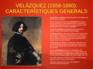VELÁZQUEZ (1559-1660):
CARACTERÍSTIQUES GENERALS
Còpia de l'autoretrat de Velázquez, 1640, exposat a la Galleria degli Uffizzi (Florència)
● Naturalisme i realisme: tracta de plasmar una realitat més
sentida que observada.
● En les composicions tracta de contraposar les figures i
accions presents, ja siga ideològicament o físicament. A
voltes integra diverses accions en alguns quadres, altres
enfosqueix el tema, conduint a l'equívoc.
● Excel·lent retratista: individualitza perfectament les
figures i capta la psicologia dels personatges.
● Perspectiva aèria: capta cada vegada millor la profunditat,
d’una manera contínua, a través de la llum i la distorsió
dels contorns a mesura que s’allunyen a la vista (capta la
pols en l’aire), però també desplaçant el plànol del llenç
cap enrere per un dels laterals
● Preocupació per la llum: en la primera etapa amb una
pintura tenebrista i després amb espais il·luminats on la
llum i el color acaben amb els perfils nítids i distorsionen
els contorns.
● La seua pinzellada passa de ser empastada i ben
delimitada en la primera etapa a fer-se cada vegada més
lleugera i transparent. El color, junt a la llum, és bàsic en
la seua pintura i la seua paleta serà cada vegada més rica
● Té moltes influències: Pacheco, Herrera el Viejo, Miquel
Àngel, el Greco, Durero, Ticià, Ribera...
● Velázquez influirà sobre Goya i els erealistes i
impressionistes del segle XIX.
 
