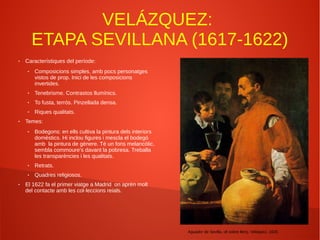 VELÁZQUEZ:
ETAPA SEVILLANA (1617-1622)
● Característiques del període:
● Composicions simples, amb pocs personatges
vistos de prop. Inici de les composicions
invertides.
● Tenebrisme. Contrastos llumínics.
● To fusta, terrós. Pinzellada densa.
● Riques qualitats.
● Temes:
● Bodegons: en ells cultiva la pintura dels interiors
domèstics. Hi inclou figures i mescla el bodegó
amb la pintura de gènere. Té un fons melancòlic,
sembla commoure's davant la pobresa. Treballa
les transparències i les qualitats.
● Retrats.
● Quadres religiosos.
● El 1622 fa el primer viatge a Madrid on aprèn molt
del contacte amb les col·leccions reials.
Aguador de Sevilla, oli sobre llenç, Veláquez, 1620.
 