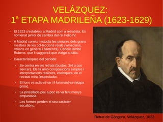 VELÁZQUEZ:
1a
ETAPA MADRILEÑA (1623-1629)
● El 1623 s'estableix a Madrid com a retratista. És
nomenat pintor de cambra del rei Felip IV.
● A Madrid coneix i estudia les pintures dels grans
mestres de les col·leccions reials (venecians,
italians en general i flamencs). Coneix també
Rubens, que li suggerirà que viatge a Itàlia.
● Característiques del període:
● Se centra en els retrats (bustos, 3/4 o cos
sencer). Els fa amb composicions simples i
interpretacions realistes, estàtiques, on el
retratat mira l'espectador.
● El fons va aclarint-se i il·luminant-se (etapa
grisa).
● La pinzellada poc a poc es va fent menys
empastada.
● Les formes perden el seu caràcter
escultòric.
Retrat de Góngora, Velázquez, 1622.
 