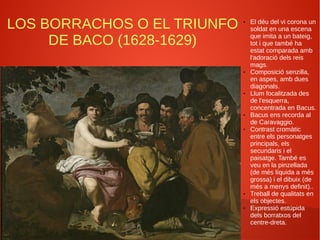 LOS BORRACHOS O EL TRIUNFO
DE BACO (1628-1629)
● El déu del vi corona un
soldat en una escena
que imita a un bateig,
tot i que també ha
estat comparada amb
l'adoració dels reis
mags.
● Composició senzilla,
en aspes, amb dues
diagonals.
● Llum focalitzada des
de l'esquerra,
concentrada en Bacus.
● Bacus ens recorda al
de Caravaggio.
● Contrast cromàtic
entre els personatges
principals, els
secundaris i el
paisatge. També es
veu en la pinzellada
(de més líquida a més
grossa) i el dibuix (de
més a menys definit)..
● Treball de qualitats en
els objectes.
● Expressió estúpida
dels borratxos del
centre-dreta.
 
