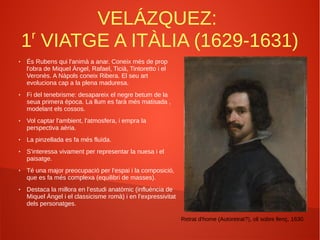 VELÁZQUEZ:
1r
VIATGE A ITÀLIA (1629-1631)
● És Rubens qui l'animà a anar. Coneix més de prop
l'obra de Miquel Àngel, Rafael, Ticià, Tintoretto i el
Veronès. A Nàpols coneix Ribera. El seu art
evoluciona cap a la plena maduresa.
● Fi del tenebrisme: desapareix el negre betum de la
seua primera època. La llum es farà més matisada ,
modelant els cossos.
● Vol captar l'ambient, l'atmosfera, i empra la
perspectiva aèria.
● La pinzellada es fa més fluïda.
● S'interessa vivament per representar la nuesa i el
paisatge.
● Té una major preocupació per l’espai i la composició,
que es fa més complexa (equilibri de masses).
● Destaca la millora en l’estudi anatòmic (influència de
Miquel Àngel i el classicisme romà) i en l’expressivitat
dels personatges.
Retrat d'home (Autoretrat?), oli sobre llenç, 1630.
 