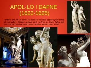 APOL·LO I DAFNE
(1622-1625)
«Dafne, ara ets un llorer. No pots ser la meva esposa però seràs
el meu arbre. Estaràs sempre amb mi.Amb les teves fulles faré
una corona i et duré sempre als cabells» Metamorfosi, Ovidi.
 