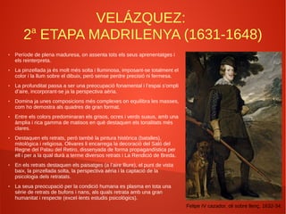 VELÁZQUEZ:
2a
ETAPA MADRILENYA (1631-1648)
● Període de plena maduresa, on assenta tots els seus aprenentatges i
els reinterpreta.
● La pinzellada ja és molt més solta i lluminosa, imposant-se totalment el
color i la llum sobre el dibuix, però sense perdre precisió ni fermesa.
● La profunditat passa a ser una preocupació fonamental i l’espai s’ompli
d’aire, incorporant-se ja la perspectiva aèria.
● Domina ja unes composicions més complexes on equilibra les masses,
com ho demostra als quadres de gran format.
● Entre els colors predominaran els grisos, ocres i verds suaus, amb una
àmplia i rica gamma de matisos en què destaquen els tonalitats més
clares.
● Destaquen els retrats, però també la pintura històrica (batalles),
mitològica i religiosa. Olivares li encarrega la decoració del Saló del
Regne del Palau del Retiro, dissenyada de forma propagandística per
ell i per a la qual durà a terme diversos retrats i La Rendició de Breda.
● En els retrats destaquen els paisatges (a l’aire lliure), el punt de vista
baix, la pinzellada solta, la perspectiva aèria i la captació de la
psicologia dels retratats.
● La seua preocupació per la condició humana es plasma en tota una
sèrie de retrats de bufons i nans, als quals retrata amb una gran
humanitat i respecte (excel·lents estudis psicològics).
Felipe IV cazador, oli sobre llenç, 1632-34.
 