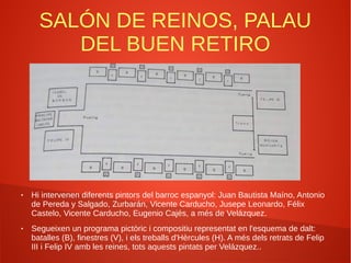 SALÓN DE REINOS, PALAU
DEL BUEN RETIRO
● Hi intervenen diferents pintors del barroc espanyol: Juan Bautista Maíno, Antonio
de Pereda y Salgado, Zurbarán, Vicente Carducho, Jusepe Leonardo, Félix
Castelo, Vicente Carducho, Eugenio Cajés, a més de Velázquez.
● Segueixen un programa pictòric i compositiu representat en l'esquema de dalt:
batalles (B), finestres (V), i els treballs d'Hèrcules (H). A més dels retrats de Felip
III i Felip IV amb les reines, tots aquests pintats per Velázquez..
 