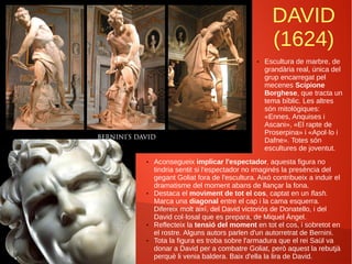 DAVID
(1624)
● Escultura de marbre, de
grandària real, única del
grup encarregat pel
mecenes Scipione
Borghese, que tracta un
tema bíblic. Les altres
són mitològiques:
«Ennes, Anquises i
Ascani», «El rapte de
Proserpina» i «Apol·lo i
Dafne». Totes són
escultures de joventut.
● Aconsegueix implicar l'espectador, aquesta figura no
tindria sentit si l'espectador no imaginés la presència del
gegant Goliat fora de l'escultura. Això contribueix a induir el
dramatisme del moment abans de llançar la fona.
● Destaca el moviment de tot el cos, captat en un flash.
Marca una diagonal entre el cap i la cama esquerra.
Difereix molt així, del David victoriós de Donatello, i del
David col·losal que es prepara, de Miquel Àngel.
● Reflecteix la tensió del moment en tot el cos, i sobretot en
el rostre. Alguns autors parlen d'un autorretrat de Bernini.
● Tota la figura es troba sobre l'armadura que el rei Saül va
donar a David per a combatre Goliat, però aquest la rebutjà
perquè li venia baldera. Baix d'ella la lira de David.
 