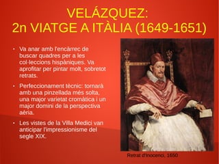VELÁZQUEZ:
2n VIATGE A ITÀLIA (1649-1651)
● Va anar amb l'encàrrec de
buscar quadres per a les
col·leccions hispàniques. Va
aprofitar per pintar molt, sobretot
retrats.
● Perfeccionament tècnic: tornarà
amb una pinzellada més solta,
una major varietat cromàtica i un
major domini de la perspectiva
aèria.
● Les vistes de la Villa Medici van
anticipar l'impressionisme del
segle XIX.
Retrat d'Inocenci, 1650
 