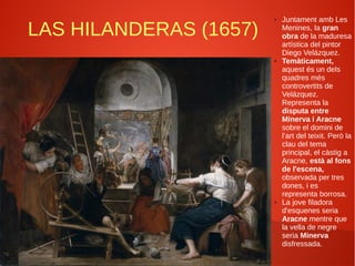 LAS HILANDERAS (1657)
● Juntament amb Les
Menines, la gran
obra de la maduresa
artística del pintor
Diego Velázquez.
● Temàticament,
aquest és un dels
quadres més
controvertits de
Velázquez.
Representa la
disputa entre
Minerva i Aracne
sobre el domini de
l’art del teixit. Però la
clau del tema
principal, el càstig a
Aracne, està al fons
de l'escena,
observada per tres
dones, i es
representa borrosa.
● La jove filadora
d'esquenes seria
Aracne mentre que
la vella de negre
seria Minerva
disfressada.
 