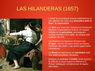 LAS HILANDERAS (1657)
● L'autor ha aconseguit el punt culminant en el
seu objectiu de crear una atmosfera amb la
llum i la vaporositat.
● La llum que entra per l'esquerra il·lumina les
filadores, especialment Aracne. El conjunt
treballa en la penombra, aconsegueix
recrear l'ambient d'un taller, fet elogiat pels
realistes del XIX.
● Les filadores es disposen formant una
el·lipse, mentre els seus cosos en escorç
s'inclinen cap avant i cap arrere jugant amb
contrallums.
● La filosa es representa en moviment amb
una subtil pinzellada vibratòria.
● Destaca el contrast cromàtic entre Aracne i
la vella de la seua esquerra (Minerva?).
Potser Velázquez vol denunciar el caprici
dels déus.
 
