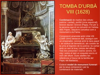 TOMBA D'URBÀ
VIII (1628)
● Combinació de marbre (les virtuts:
justícia i caritat), porfidi (urna sepulcral),
bronze daurat i bronze (Papa). Fet per a
la persona que el va convertir en l'artista
dels Papes. Sepulcre concebut com a
monument a la Fama.
● Composició piramidal amb Urbà VIII
(1568-1644) destacat dalt, assegut com
un emperador, coronat amb la tiara papal
i en actitud de benedicció, als costats de
la urna al·legories de la justícia i la caritat
amb un nen al braç (virtuts del difunt).
Tots tres presenten rostres serens. En
mig i sobre el taüt un esquelet escriu el
nom del difunt. Dues abelles fan
referència a l'escut de la família del
Papa, els Barberini.
● Esdevé model de monument funerari
per la seua composició i per la
combinació de materials.
 