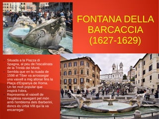 FONTANA DELLA
BARCACCIA
(1627-1629)
● Situada a la Piazza di
Spagna, al peu de l'escalinata
de la Trinità dei Monti.
● Sembla que en la riuada de
1598 el Tíber va arrossegar
una vaixell a mig afonar fins la
Plaça d'Espanya de Roma.
Un fet molt popular que
inspirà l'obra.
● Representa el vaixell de
l'església navegant pel món
amb l'emblema dels Barberini,
doncs és Urbà VIII qui la va
encarregar.
 