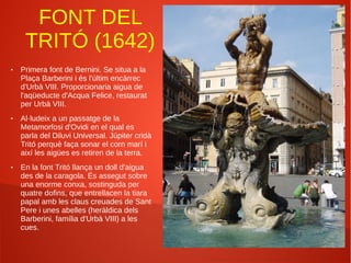 FONT DEL
TRITÓ (1642)
● Primera font de Bernini. Se situa a la
Plaça Barberini i és l'últim encàrrec
d'Urbà VIII. Proporcionaria aigua de
l'aqüeducte d'Acqua Felice, restaurat
per Urbà VIII.
● Al·ludeix a un passatge de la
Metamorfosi d'Ovidi en el qual es
parla del Diluvi Universal. Júpiter cridà
Tritó perquè faça sonar el corn marí i
així les aigües es retiren de la terra.
● En la font Tritó llança un doll d'aigua
des de la caragola. És assegut sobre
una enorme conxa, sostinguda per
quatre dofins, que entrellacen la tiara
papal amb les claus creuades de Sant
Pere i unes abelles (heràldica dels
Barberini, família d'Urbà VIII) a les
cues.
 