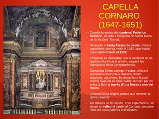 CAPELLA
CORNARO
(1647-1651)
● Capella funerària del cardenal Federico
Cornaro, situada a l'església de Santa Maria
de la Victòria (Roma).
● Dedicada a Santa Teresa de Jesús, mística
castellana, que va morir el 1582 i que havia
estat canonitzada el 1622.
● L'objectiu és demostrar que la santedat no és
quelcom llunyà sinó pròxim, seguint les
indicacions de la Contrarreforma.
● Combinia línies corbes i rectes utilitzant
elements constructius clàssics: frontó,
arquitrau, columnes. Es deixa lliure la part
central oval, on se situa Santa Teresa i per on
entra la llum a través d'una finestra rere del
frontó.
● Al frontó hi ha àngels pintats que mostren la
glòria celestial.
● Als laterals de la capella, com espectadors, se
situen en relleu el cardenal Cornaro, son pare
i tots els seus parents eclesiàstics.
 