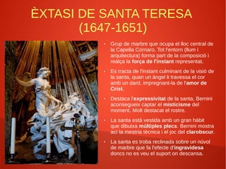 ÈXTASI DE SANTA TERESA
(1647-1651)
● Grup de marbre que ocupa el lloc central de
la Capella Cornaro. Tot l'entorn (llum i
arquitectura) forma part de la composició i
realça la força de l'instant representat.
● Es tracta de l'instant culminant de la visió de
la santa, quan un àngel li travessa el cor
amb un dard, impregnant-la de l'amor de
Crist.
● Destaca l'expressivitat de la santa, Bernini
aconsegueix captar el misticisme del
moment. Molt destacat el rostre.
● La santa està vestida amb un gran hàbit
que dibuixa múltiples plecs. Bernini mostra
ací la mestria tècnica i el joc del clarobscur.
● La santa es troba reclinada sobre un núvol
de marbre que fa l'efecte d'ingravidesa
doncs no es veu el suport on descansa.
 