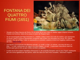 FONTANA DEI
QUATTRO
FIUMI (1651)
● Situada a la Plaça Navona de Roma. En el centre de la font s'alça un obelisc egipci d'època romana,
l'obelisc de Domicià. Sobre ell es posa el colom de l'Esperit Sant.
● Va ser encarregada pel Papa Innocenci X. L'obelisc s'alaça sobre una mole de marbre, que representa
un escull, sobre la qual es representen al·legories dels quatre rius principals de la terra: Nil, Dabubi,
Ganges i Riu de la Plata. Cada riu representa un continent, celebra el triomf de l'església catòlica arreu
del món. Veieu l'enllaç.
● Les figures s'acompanyen de diferents animals: un cavall, un lleó, un caiman, una serp de terra, un
drac... i, a més, sobresurten de l'aigua una serp d'aigua i un dofí. L'espectador descobreix totes les
formes quan gira la font, ja que moltes semblen amagades.
● A sobre de la font trobem l'heràldica d'Innocenci X, de la família Pamphili. Amb la tiara Papal, sostinguda
per una conxa agafada per dos peixos, sobre les claus de Sant Pere creuades, i decoració vegetal.
 