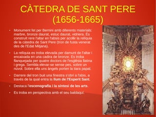 CÀTEDRA DE SANT PERE
(1656-1665)
● Monument fet per Bernini amb diferents materials:
marbre, bronze daurat, estuc daurat, vidriera. És
construït rere l'altar en l'absis per acollir la relíquia
de la càtedra de Sant Pere (tron de fusta venerat
des de l'Edat Mitjana).
● La relíquia es troba elevada per damunt de l'altar i
encaixada en una cadira de bronze. Es troba
flanquejada per quatre doctors de l'església llatina
i grega. Sembla elevar-se sense pes, sobre un
núvol. Sobre ella uns àngels porten la tiara papal.
● Darrere del tron buit una finestra s'obri a l'abis, a
través de la qual entra la llum de l'Esperit Sant.
● Destaca l'escenografia i la síntesi de les arts.
● Es troba en perspectiva amb el seu baldaquí.
 