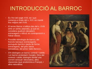 INTRODUCCIÓ AL BARROC
● És l'Art del segle XVII, tot i que
comença a finals del s. XVI i es manté
fins mitjans del XVIII.
● El terme Barroc s'utilitza des del s. XVIII
amb un sentiu pejoratiu, ja que es
considera quelcom decadent,
extravagant o ridícul; en contraposició a
l'ideal clàssic.
● Possible etimologia de barroc: del
francès baroque (extravagant),
portugués barrôco (perla de forma
extravagant), del grec baros
(pesadesa), del pintor italià Barocci...
● S'hi distingeix un barroc cortesà i catòlic
i un barroc protestant i burgès. Dins del
cortesà i catòlic distingim també una
corrent sensual i decorativa, altra
classicista (que predomina a França), i
altra naturalista.
 