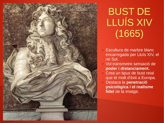 BUST DE
LLUÍS XIV
(1665)
● Escultura de marbre blanc
encarregada per Lluís XIV, el
rei Sol.
● Vol transmetre sensació de
poder i distanciament.
● Crea un tipus de bust reial
que té molt d'èxit a Europa.
● Destaca la penetració
psicològica i el realisme
fidel de la imatge.
 
