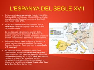 L'ESPANYA DEL SEGLE XVII
● És l'època dels Àustries menors: Felip III (1598-1621),
Felip IV (1621-1665) i Carles II (1665-1700). Amb l'últim
acaba la dinastia Habsburg i comença la dels Borbó
amb Felip V (1683-1746).
● És una època identificada tradicionalment amb la
decadència de l'Imperi espanyol, que perd la seua
hegemonia mundial.
● És una època de crisi: inflació, augment de les
exaccions senyorials, despoblació de l'interior de
Castella, augment de la població monàstica, tancament
exterior, independència de Portugal, revolta catalana...
● Malgrat això és una època en la qual la literatura i la
cultura ofereixen grans personalitats: Cervantes,
Quevedo, Góngora... És conegut com el segon Segle
d'Or espanyol.
● Els desastres militars espanyols i l'efecte de la
Contrareforma accentuen el catolicisme del poble. El
catolicisme actua com a idea-força per unir als súbdits.
L'ascetisme (sobretot al s. XVI) i la mística esdevenen
camins per arribar a Déu a través de les vies
purgatives i il·luminatives. El misticisme assoleix el
clímax en la via unitiva, amb Santa Teresa o San Juan
de la Cruz: la «flama d'amor viva».
 