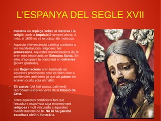 L'ESPANYA DEL SEGLE XVII
● Castella es replega sobre si mateixa i la
religió, amb la Inquisició sempre alerta. A
més, el 1609 es va expulsar els moriscos.
● Aquesta efervescència catòlica condueix a
les manifestacions religioses: les
processons. Aquestes manifestacions de fe
eren més importants en Setmana Santa. En
elles s'agrupava la comunitat en cofraries
(sovint gremials).
● Les flagel·lacions eren habituals en
aquestes processons però es feien com a
penitències anònimes ja que als pasos els
anaven ocults sota un hàbit.
● Els pasos (del llatí passu, patiment)
reproduïen escenes vives de la Passió de
Crist.
● Totes aquestes condicions fan que
l'escultura espanyola siga eminentment
religiosa i molt vinculada a aquestes
manifestacions de fe. No hi ha gairebé
escultura civil ni funerària.
 