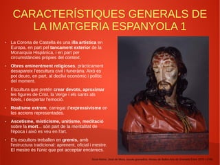 CARACTERÍSTIQUES GENERALS DE
LA IMATGERIA ESPANYOLA 1
● La Corona de Castella és una illa artística en
Europa, en part pel tancament exterior de la
Monarquia Hispànica, i en part per
circumstàncies pròpies del context.
● Obres eminentment religioses, pràcticament
desapareix l'escultura civil i funerària. Això es
pot deure, en part, al declivi econòmic i polític
del moment.
● Escultura que pretén crear devots, aproximar
les figures de Crist, la Verge i els sants als
fidels, i despertar l'emoció.
● Realisme extrem, carregat d'expressivisme en
les accions representades.
● Ascetisme, misticisme, unitisme, meditació
sobre la mort... són part de la mentalitat de
l'època i això es veu en l'art.
● Els escultors treballen en gremis, amb
l'estructura tradicional: aprenent, oficial i mestre.
El mestre és l'únic que pot acceptar encàrrecs.
Ecce-Homo. José de Mora, escola granadina. Museu de Belles Arts de Granada Entre 1675 i 1700.
 
