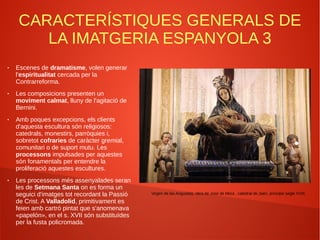 CARACTERÍSTIQUES GENERALS DE
LA IMATGERIA ESPANYOLA 3
● Escenes de dramatisme, volen generar
l'espiritualitat cercada per la
Contrarreforma.
● Les composicions presenten un
moviment calmat, lluny de l'agitació de
Bernini.
● Amb poques excepcions, els clients
d'aquesta escultura són religiosos:
catedrals, monestirs, parròquies i,
sobretot cofraries de caràcter gremial,
comunitari o de suport mutu. Les
processons impulsades per aquestes
són fonamentals per entendre la
proliferació aquestes escultures.
● Les processons més assenyalades seran
les de Setmana Santa on es forma un
seguici d'imatges tot recordant la Passió
de Crist. A Valladolid, primitivament es
feien amb cartró pintat que s'anomenava
«papelón», en el s. XVII són substituïdes
per la fusta policromada.
Virgen de las Angustias, obra de José de Mora , catedral de Jaén, principis segle XVIII.
 