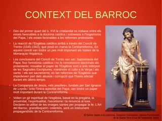 CONTEXT DEL BARROC
● Des del primer quart del s. XVI la cristiandat es trobava entre els
estats favorables a la doctrina catòlica i sotmesos a l'hegemonia
del Papa, i els estats favorables a les reformes protestants.
● La reacció de l'Església catòlica arribà a través del Concili de
Trento (1545-1563), que posà en marxa la Contrarreforma. En
aquest concili van tindre un pes molt important els bisbes de la
Monarquia Hispànica.
● Les conclusions del Concili de Trento van ser: Supremacia del
Papa; fixa l'ortodòxia catòlica i no fa concessions doctrinals als
protestants; ressaltar el paper de l'Església com a únic intèrpret
de les Sagrades Escriptures; mantindre el culte a la Verge i als
sants; i els set sacraments; es fan reformes de l'Església que
impedeixen part dels abusos i corrupció que l'havia afectat
durant els últims temps.
● La Companyia de Jesús, «els jesuïtes», fundats per San Ignacio
de Loyola i sota l'única autoritat del Papa, van tindre un paper
molt important durant la Contrarreforma.
● Volien un gir espiritual de l'església, basat en la pregària, la
proximitat, l'espiritualitat, l'ascetisme i la renuncia al luxe.
Declaren la utilitat de les imatges santes per propagar la fe. L'Art
del Barroc, grandiloqüent i ostentós, serà un instrument
propagandístic de la Contrarreforma.
El Señor atado a la columna, Gregorio Fernández, Iglesia Penitencial
de la Santa Vera Cruz de Valladolid, 1619.
 
