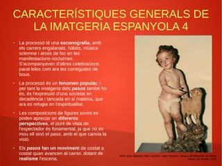 CARACTERÍSTIQUES GENERALS DE
LA IMATGERIA ESPANYOLA 4
● La processó té una escenografia, amb
els carrers engalanats, hàbits, música
solemne i atxes de foc en les
manifestacions nocturnes.
S'acompanyaven d'altres celebracions
paral·leles com ara les corregudes de
bous.
● La processó és un fenomen popular, i
per tant la imatgeria dels pasos també ho
és, és l'expressió d'una societat en
decadència i tancada en si mateixa, que
ara es refugia en l'espiritualitat.
● Les composicions de figures sovint es
poden apreciar en diferents
perspectives, el punt de vista de
l'espectador és fonamental, ja que no es
mou ell sinó el paso, amb el que canvia la
visió.
● Els pasos fan un moviment de costat a
costat quan avancen al carrer, dotant de
realisme l'escena.
Sant Joan Baptista “San Juanito”, José Risueño, Museu del Monestir de Santa
Paula, de Sevilla. 1700
 