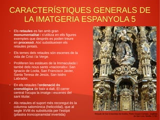 CARACTERÍSTIQUES GENERALS DE
LA IMATGERIA ESPANYOLA 5
● Els retaules es fan amb gran
monumentalitat i s'utilitza en ells figures
exemptes que després es poden treure
en processó. Així substitueixen els
retaules pintats.
● Els temes dels retaules són escenes de la
vida de Crist i la Verge.
● Proliferen les estàtues de la Immaculada i
també dels nous sants «nacionals»: San
Ignacio de Loola, San Francisco Javier,
Santa Teresa de Jesús, San Isidro
Labrador.
● En els retaules l'ordenació és
cronològica de baix a dalt. El carrer
central l'ocupa la imatge i escenes del
sant titular.
● Als retaules el suport més recoregut és la
columna salomònica (helicoïdal), que al
segle XVIII és substituïda per l'estípit
(pilastra troncopiramidal invertida) Retaule de San Estanislao de Kostka, Pedro Duque Cornejo, església
de San Luís, Sevilla. 1730.
 
