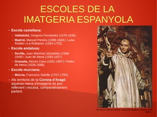 ESCOLES DE LA
IMATGERIA ESPANYOLA
● Escola castellana:
● Valladolid, Gregorio Fernández (1576-1636).
● Madrid, Manuel Pereira (1588-1683) i Luisa
Roldán «La Roldana» (1654-1703).
● Escola andalusa:
● Sevilla, Juan Martínez Montañés (1568-
1649) i Juan de Mesa (1583-1627).
● Granada, Alonso Cano (1601-1667) i Pedro
de Mena (1628-1688).
● Escola murciana:
● Múrcia, Francisco Salzillo (1707-1783).
● Als territoris de la Corona d'Aragó
aquesta mena d'imatgeria és poc
rellevant i escasa, comparativament
parlant.
San Bruno, Manuel Pereira, Cartuja de Miraflores, Burgos, 1635
(aprox.)
 