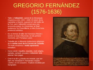 GREGORIO FERNÁNDEZ
(1576-1636)
● Taller a Valladolid, capital de la Monarquia
Hispànica entre 1601 i 1606. El retorn de la
capitalitat a Madrid, suposà la fi del bullici de
la Cort, però Valladolid conservava una
economia potent, la Universitat, la Real
Audiencia i la Chancillleria, a més d'una forta
producció artística.
● Es va formar al taller de Francisco Rincón i
també va estar influenciat, en els primers
moments, per Pompeyo Leoni.
● Treballa per a diferents institucions religioses
de la meitat nord de la Corona de Castella. .
Té molts encàrrecs i molts aprenents
treballant.
● Home sever, orgullós, irascible, molt religiós,
caritatiu, sempre vinculat a Valladolid. Molt
afamat i ben pagat.
● Crist li va dir «¿Dónde me miraste, que tan
bién me retrataste?» Fernández respón
«Señor, en mi corazón». Tradició recollida per
Sangrador.
 