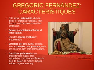 GREGORIO FERNÁNDEZ:
CARACTERÍSTIQUES
● Estil aspre, naturalista, directe,
dirigit a l'expressió religiosa. Molt
d'acord amb l'austera mentalitat
castellana.
● Sotmet completament l'obra al
tema tractat.
● Escultor ascètic-místic per
antonomàsia.
● Estudiós del cos humà, treballa
molt el modelat i les qualitats, fent-
nos sentir la carn dels personatges.
● Excel·lent policromia amb
predomini de mates, molt
naturalistes. La pintura enforteix la
idea de dolor, de martiri: llagues,
ferides, reguers de sang.
La Quinta Angustia (La piedad), Gregorio Fernández, Església de San
Martín (Valladolid). 1625.
 