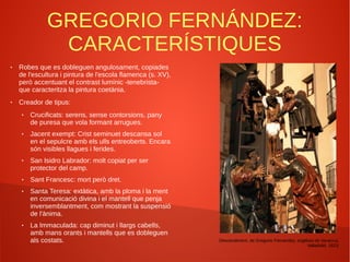 GREGORIO FERNÁNDEZ:
CARACTERÍSTIQUES
● Robes que es dobleguen angulosament, copiades
de l'escultura i pintura de l'escola flamenca (s. XV),
però accentuant el contrast lumínic -tenebrista-
que caracteritza la pintura coetània.
● Creador de tipus:
● Crucificats: serens, sense contorsions, pany
de puresa que vola formant arrugues.
● Jacent exempt: Crist seminuet descansa sol
en el sepulcre amb els ulls entreoberts. Encara
són visibles llagues i ferides.
● San Isidro Labrador: molt copiat per ser
protector del camp.
● Sant Francesc: mort però dret.
● Santa Teresa: extàtica, amb la ploma i la ment
en comunicació divina i el mantell que penja
inversemblantment, com mostrant la suspensió
de l'ànima.
● La Immaculada: cap diminut i llargs cabells,
amb mans orants i mantells que es dobleguen
als costats. Descendiment, de Gregorio Fernandez, església de Veracruz,
Valladolid, 1623.
 